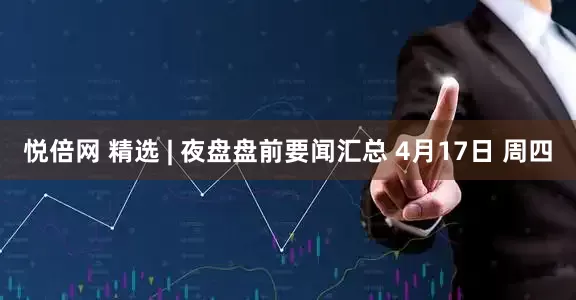 悦倍网 精选 | 夜盘盘前要闻汇总 4月17日 周四