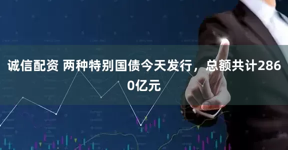 诚信配资 两种特别国债今天发行，总额共计2860亿元