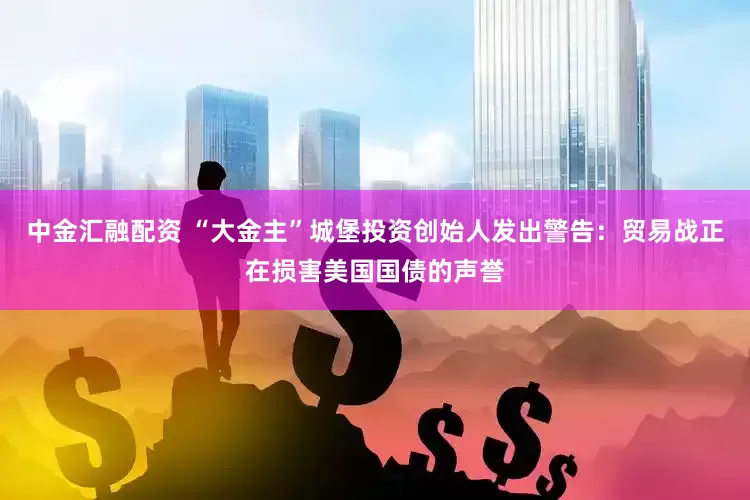 中金汇融配资 “大金主”城堡投资创始人发出警告：贸易战正在损害美国国债的声誉