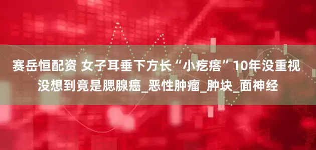 赛岳恒配资 女子耳垂下方长“小疙瘩”10年没重视 没想到竟是腮腺癌_恶性肿瘤_肿块_面神经