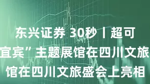 东兴证券 30秒丨超可爱！“文创宜宾”主题展馆在四川文旅盛会上亮相
