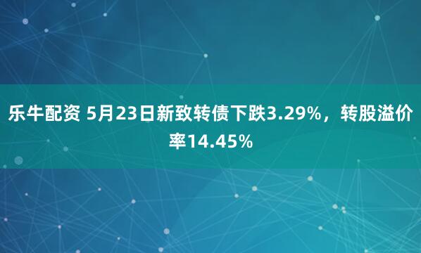 乐牛配资 5月23日新致转债下跌3.29%，转股溢价率14.45%