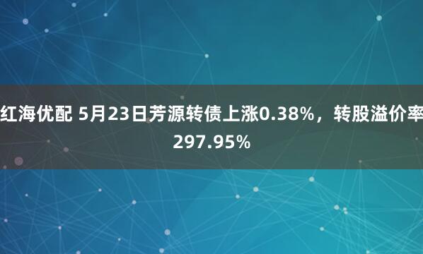 红海优配 5月23日芳源转债上涨0.38%，转股溢价率297.95%