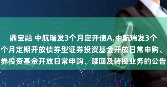 鼎宝融 中航瑞发3个月定开债A,中航瑞发3个月定开债C: 中航瑞发3个月定期开放债券型证券投资基金开放日常申购、赎回及转换业务的公告