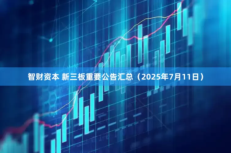 智财资本 新三板重要公告汇总（2025年7月11日）