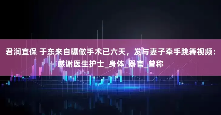 君润宜保 于东来自曝做手术已六天，发与妻子牵手跳舞视频：感谢医生护士_身体_器官_曾称