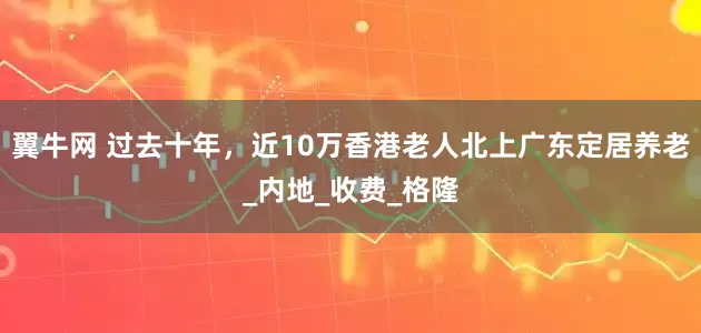 翼牛网 过去十年，近10万香港老人北上广东定居养老_内地_收费_格隆