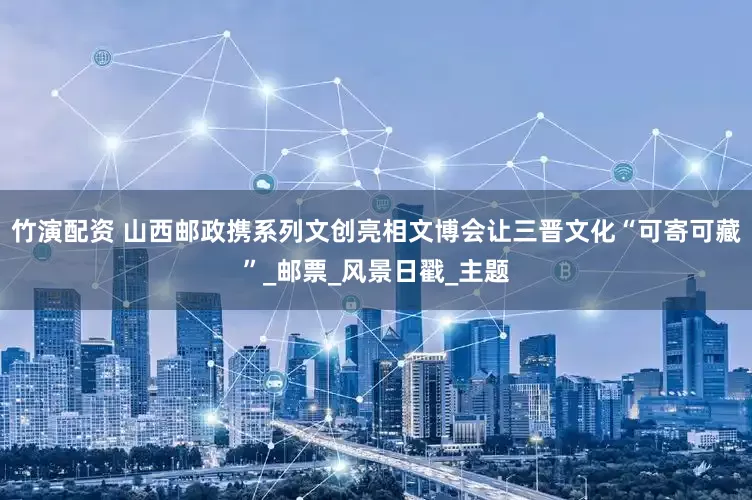 竹演配资 山西邮政携系列文创亮相文博会让三晋文化“可寄可藏”_邮票_风景日戳_主题