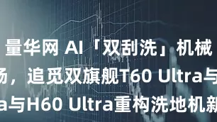 量华网 AI「双刮洗」机械臂首登场，追觅双旗舰T60 Ultra与H60 Ultra重构洗地机新格局