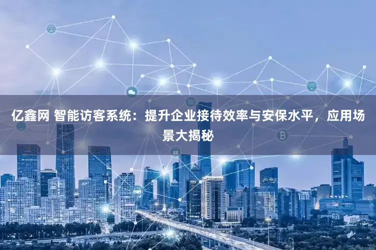亿鑫网 智能访客系统：提升企业接待效率与安保水平，应用场景大揭秘