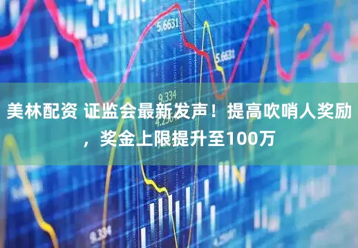 美林配资 证监会最新发声！提高吹哨人奖励，奖金上限提升至100万