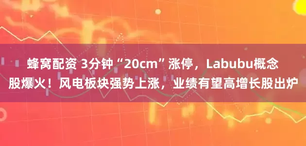 蜂窝配资 3分钟“20cm”涨停，Labubu概念股爆火！风电板块强势上涨，业绩有望高增长股出炉