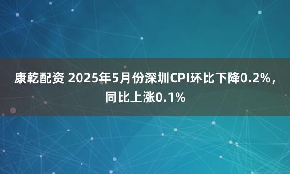 康乾配资 2025年5月份深圳CPI环比下降0.2%，同比上涨0.1%