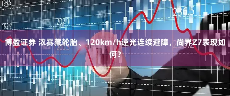 博盈证券 浓雾藏轮胎、120km/h逆光连续避障，尚界Z7表现如何？